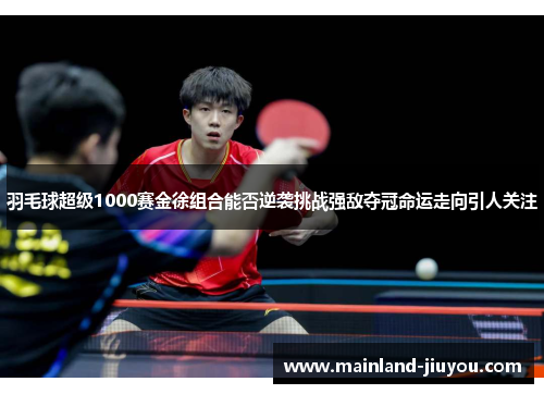 羽毛球超级1000赛金徐组合能否逆袭挑战强敌夺冠命运走向引人关注