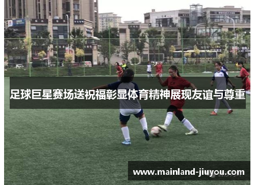 足球巨星赛场送祝福彰显体育精神展现友谊与尊重