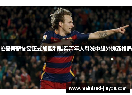 拉基蒂奇冬窗正式加盟利雅得青年人引发中超外援新格局